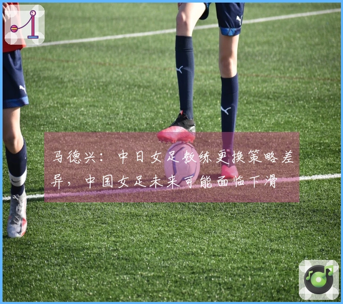 马德兴：中日女足教练更换策略差异，中国女足未来可能面临下滑