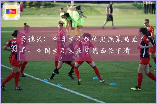 马德兴：中日女足教练更换策略差异，中国女足未来可能面临下滑