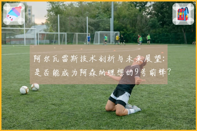 阿尔瓦雷斯技术剖析与未来展望：是否能成为阿森纳理想的9号前锋？