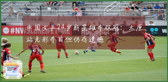 中国女乒24岁新星雄夺双冠：太原站光彩夺目但仍存遗憾