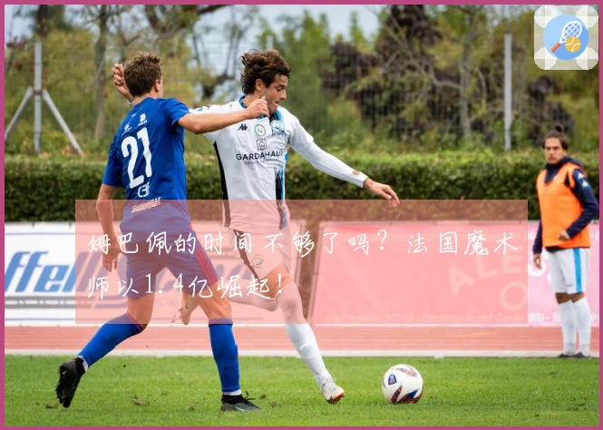 姆巴佩的时间不够了吗？法国魔术师以1.4亿崛起！