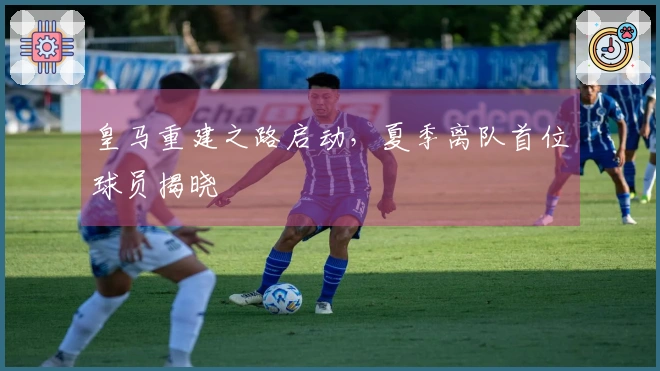 皇马重建之路启动，夏季离队首位球员揭晓