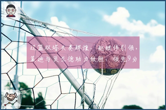 辽篮双塔共奏辉煌，赵继伟引领，莱迪与莫兰德助力致胜，领先9分
