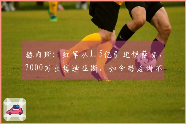 赫内斯：红军以1.5亿引进伊萨克，7000万出售迪亚斯，如今恐后悔不已