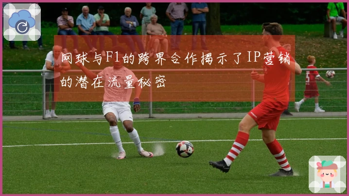 网球与F1的跨界合作揭示了IP营销的潜在流量秘密