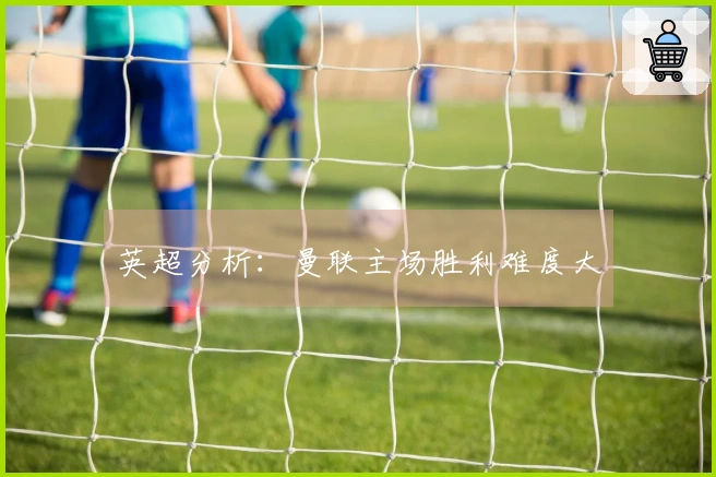 英超分析：曼联主场胜利难度大