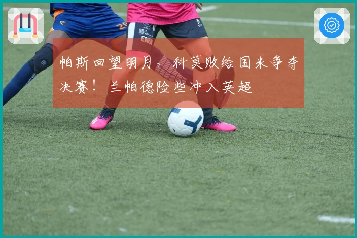 帕斯回望明月，科莫败给国米争夺决赛！兰帕德险些冲入英超