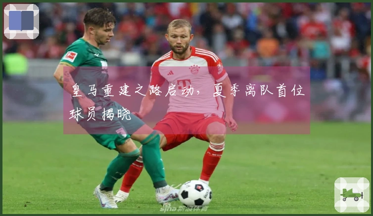 皇马重建之路启动，夏季离队首位球员揭晓